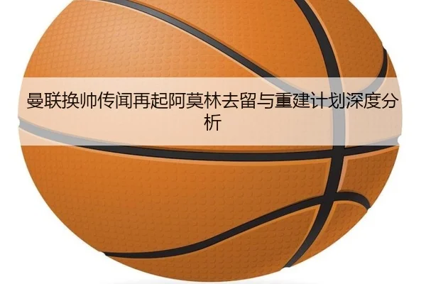 曼联换帅传闻再起阿莫林去留与重建计划深度分析