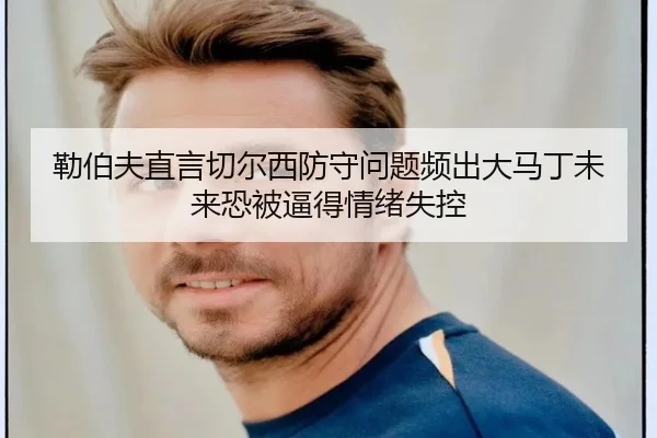 勒伯夫直言切尔西防守问题频出大马丁未来恐被逼得情绪失控
